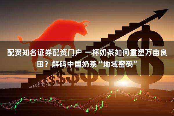 配资知名证券配资门户 一杯奶茶如何重塑万亩良田？解码中国奶茶“地域密码”