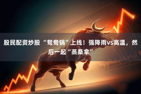 股民配资炒股 “鸳鸯锅”上线！强降雨vs高温，然后一起“蒸桑拿”