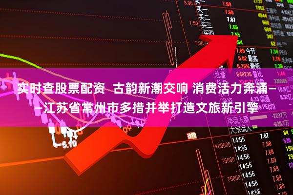 实时查股票配资  古韵新潮交响 消费活力奔涌——江苏省常州市多措并举打造文旅新引擎