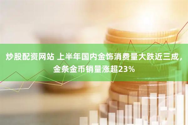 炒股配资网站 上半年国内金饰消费量大跌近三成，金条金币销量涨超23%