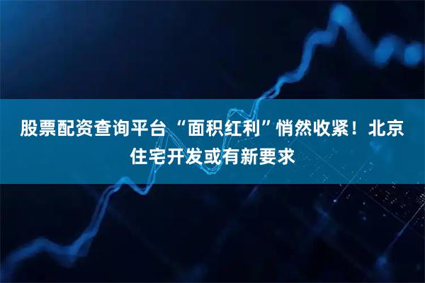 股票配资查询平台 “面积红利”悄然收紧！北京住宅开发或有新要求